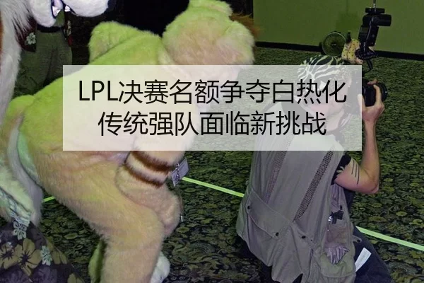 LPL决赛名额争夺白热化 传统强队面临新挑战